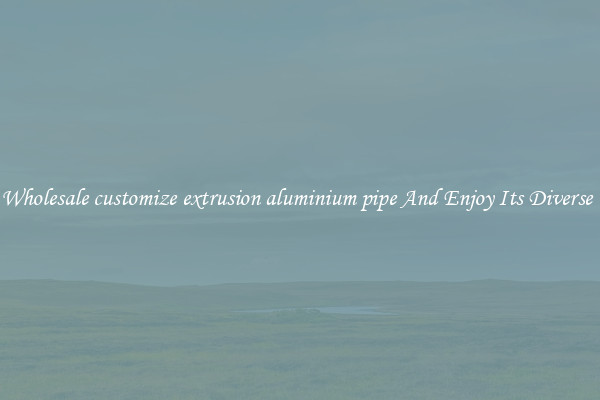 Buy Wholesale customize extrusion aluminium pipe And Enjoy Its Diverse Uses
