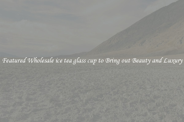 Featured Wholesale ice tea glass cup to Bring out Beauty and Luxury