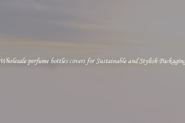 Wholesale perfume bottles covers for Sustainable and Stylish Packaging