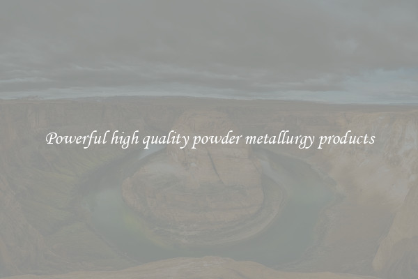 Powerful high quality powder metallurgy products